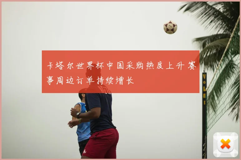 卡塔尔世界杯中国采购热度上升 赛事周边订单持续增长