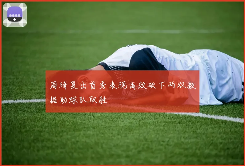 周琦复出首秀表现高效砍下两双数据助球队取胜