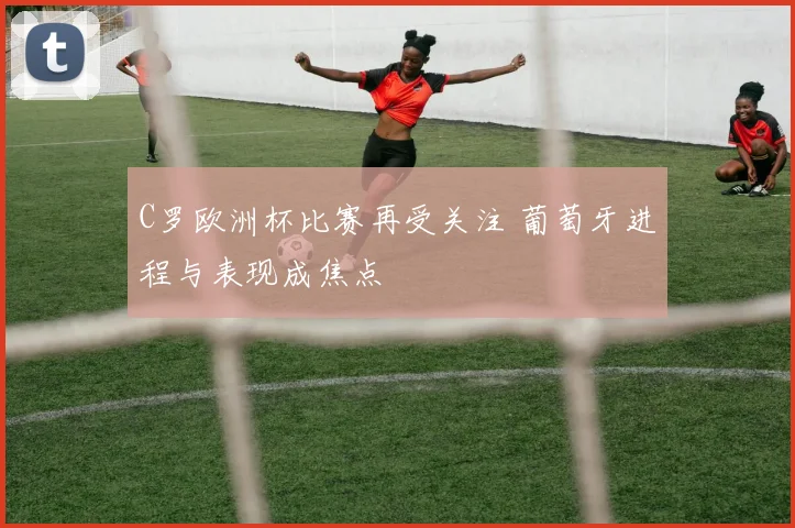 C罗欧洲杯比赛再受关注 葡萄牙进程与表现成焦点