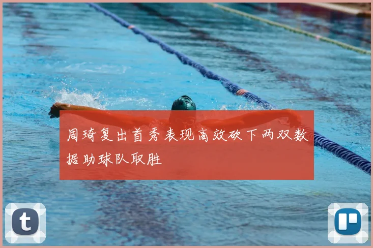 周琦复出首秀表现高效砍下两双数据助球队取胜