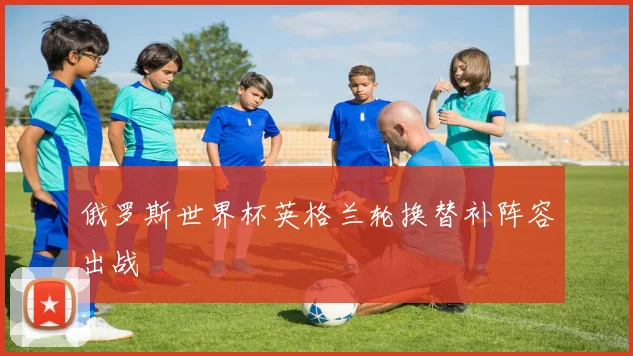 俄罗斯世界杯英格兰轮换替补阵容出战