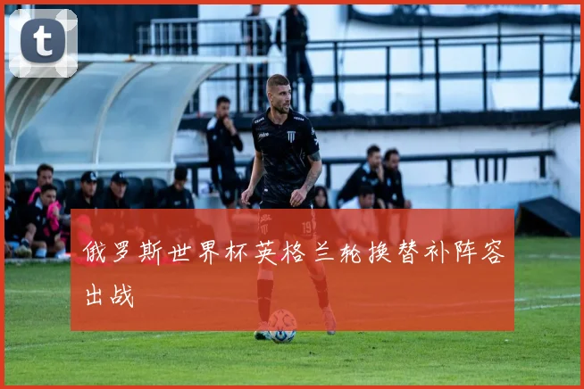 俄罗斯世界杯英格兰轮换替补阵容出战