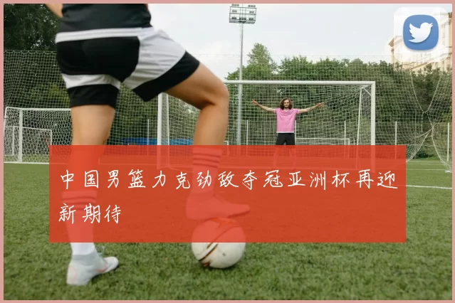 中国男篮力克劲敌夺冠亚洲杯再迎新期待