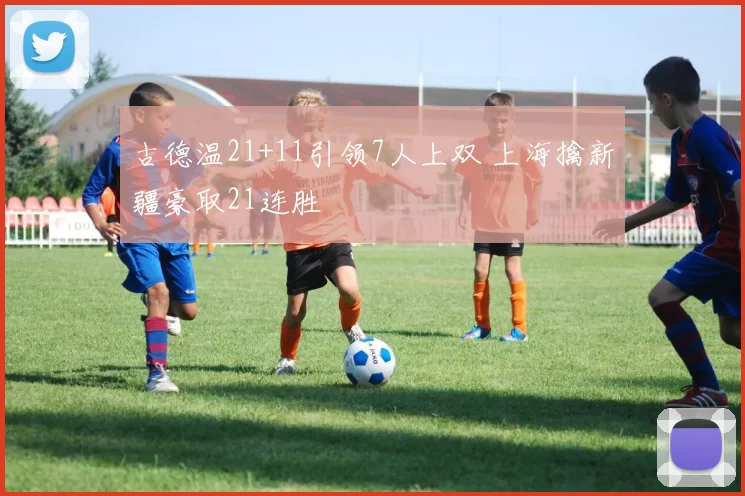 古德温21+11引领7人上双 上海擒新疆豪取21连胜