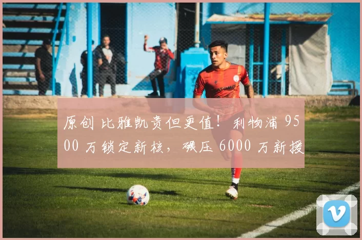 原创 比雅凯贵但更值！利物浦 9500 万锁定新核，碾压 6000 万新援