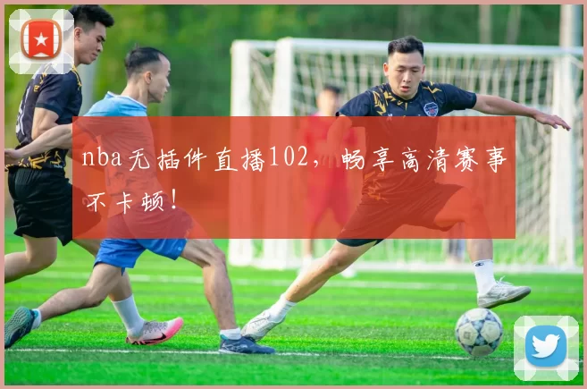 nba无插件直播102，畅享高清赛事不卡顿！
