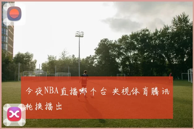 今夜NBA直播哪个台 央视体育腾讯轮换播出