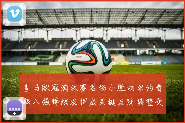 皇马欧冠淘汰赛客场小胜切尔西晋级八强锋线发挥成关键后防调整受考验
