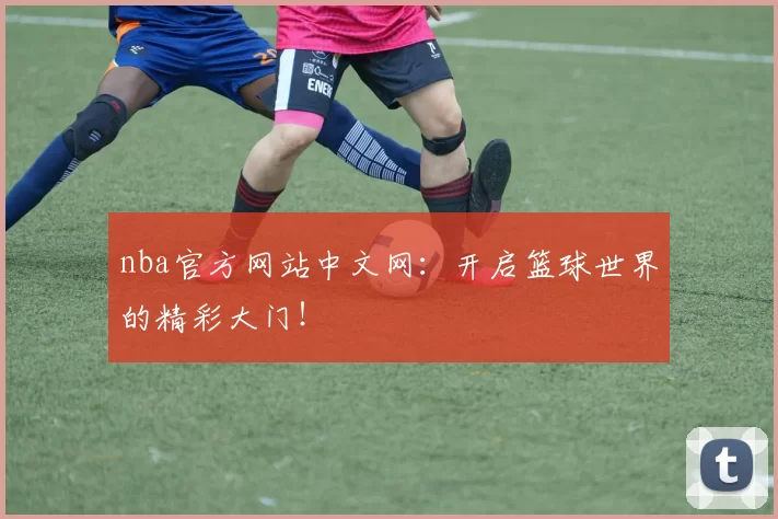 nba官方网站中文网：开启篮球世界的精彩大门！