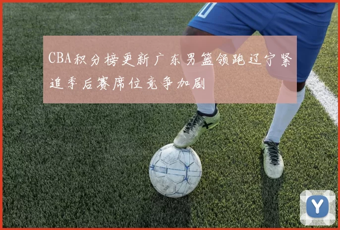 CBA积分榜更新广东男篮领跑辽宁紧追季后赛席位竞争加剧