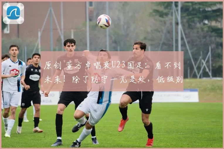原创 董方卓唱衰U23国足：看不到未来！除了防守一无是处，低级别踢法