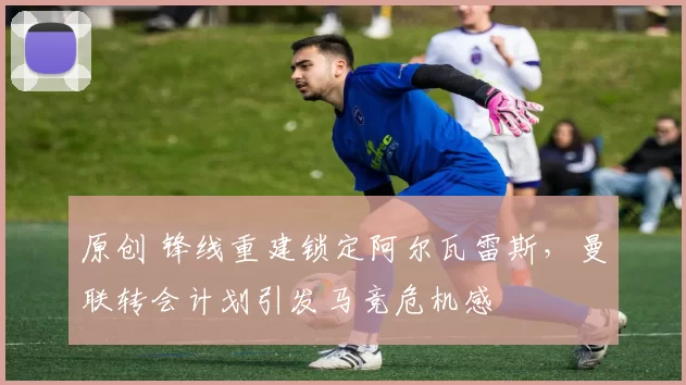 原创 锋线重建锁定阿尔瓦雷斯，曼联转会计划引发马竞危机感