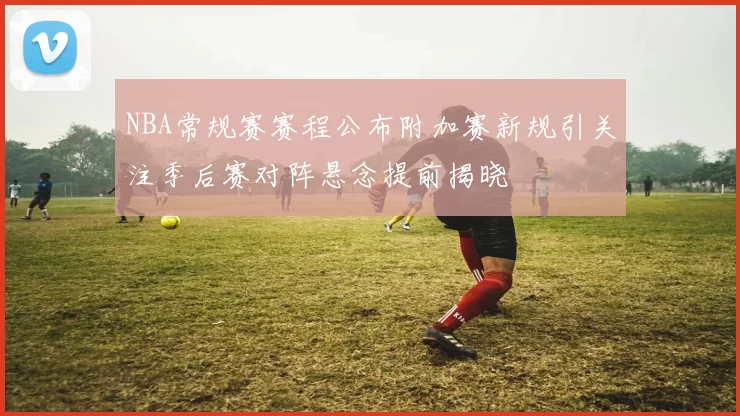 NBA常规赛赛程公布附加赛新规引关注季后赛对阵悬念提前揭晓