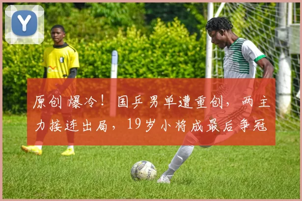 原创 爆冷！国乒男单遭重创，两主力接连出局，19岁小将成最后争冠希望