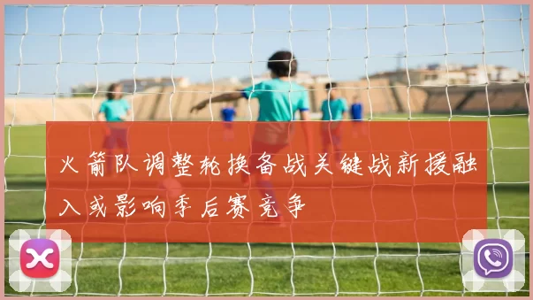 火箭队调整轮换备战关键战新援融入或影响季后赛竞争