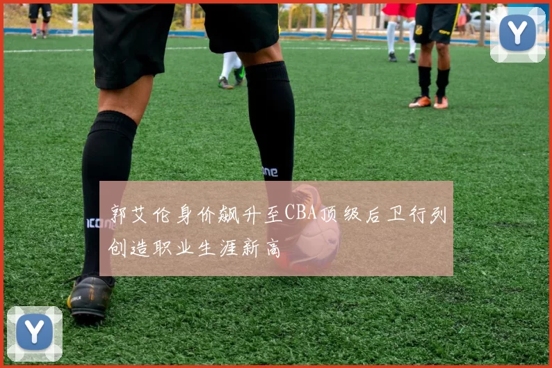 郭艾伦身价飙升至CBA顶级后卫行列创造职业生涯新高