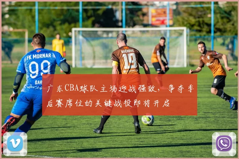 广东CBA球队主场迎战强敌，争夺季后赛席位的关键战役即将开启