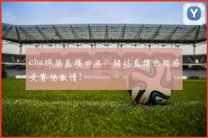 cba现场直播回放,错过直播也能感受赛场激情!