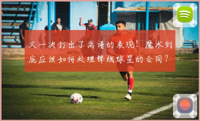 又一次打出了离谱的表现！魔术到底应该如何处理锋线球星的合同？