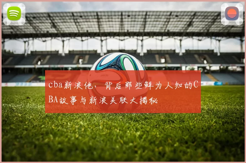 cba新浪他,背后那些鲜为人知的CBA故事与新浪关联大揭秘