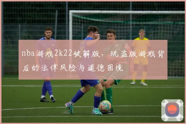 nba游戏2k22破解版，玩盗版游戏背后的法律风险与道德困境