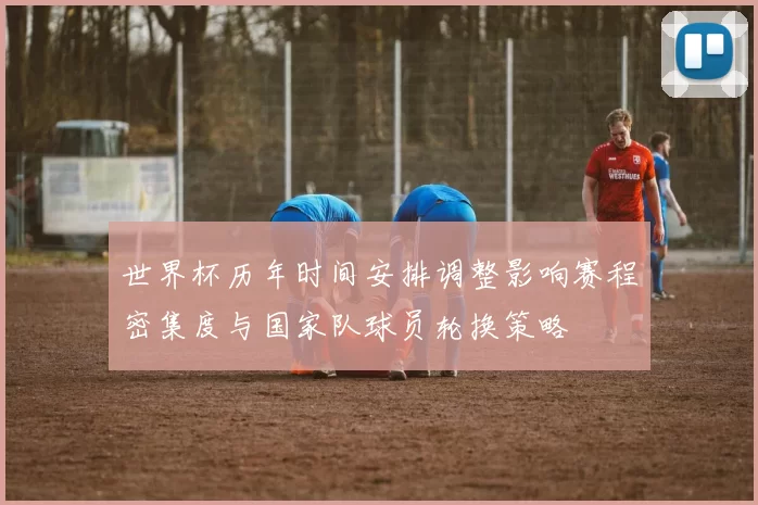 世界杯历年时间安排调整影响赛程密集度与国家队球员轮换策略