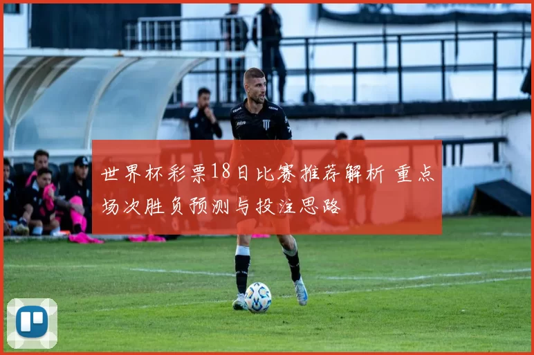 世界杯彩票18日比赛推荐解析 重点场次胜负预测与投注思路