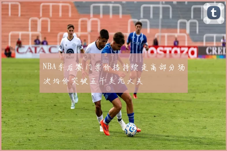 NBA季后赛门票价格持续走高部分场次均价突破五千美元大关