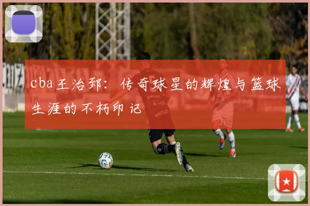 cba王治郅：传奇球星的辉煌与篮球生涯的不朽印记