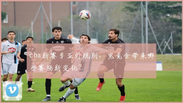 cba新赛季亚外规则，究竟会带来哪些赛场新变化？