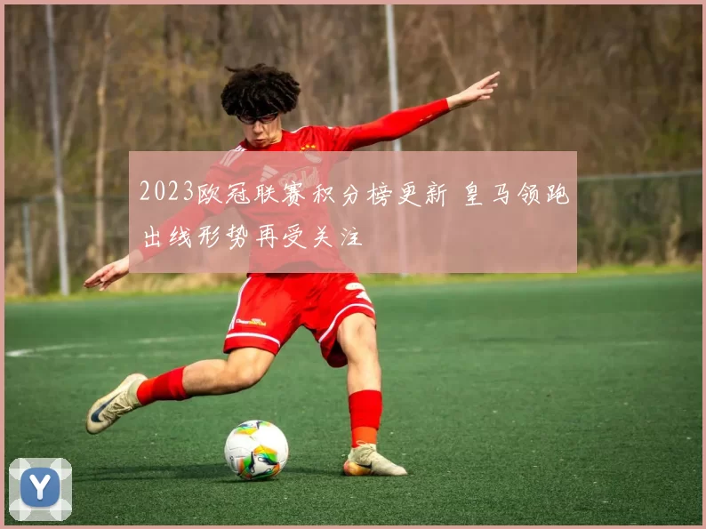 2023欧冠联赛积分榜更新 皇马领跑出线形势再受关注